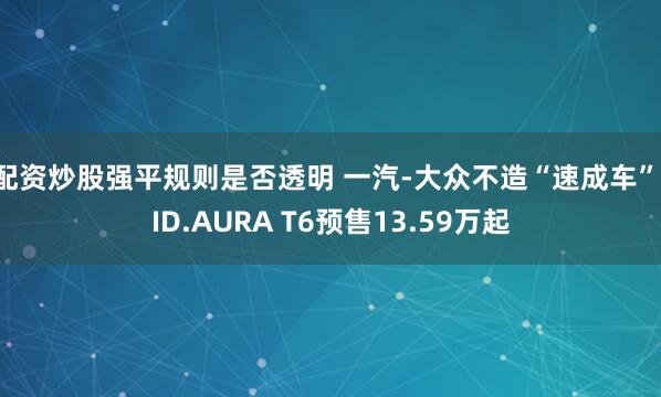 配资炒股强平规则是否透明 一汽-大众不造“速成车”，ID.AURA T6预售13.59万起