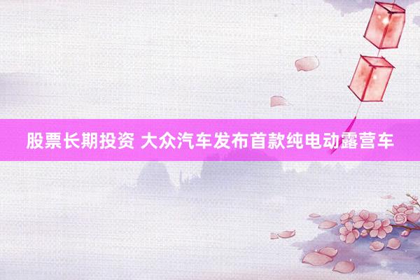 股票长期投资 大众汽车发布首款纯电动露营车