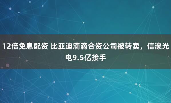 12倍免息配资 比亚迪滴滴合资公司被转卖，信濠光电9.5亿接手