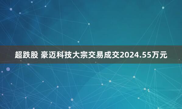 超跌股 豪迈科技大宗交易成交2024.55万元