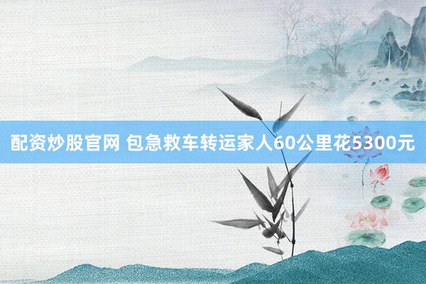 配资炒股官网 包急救车转运家人60公里花5300元