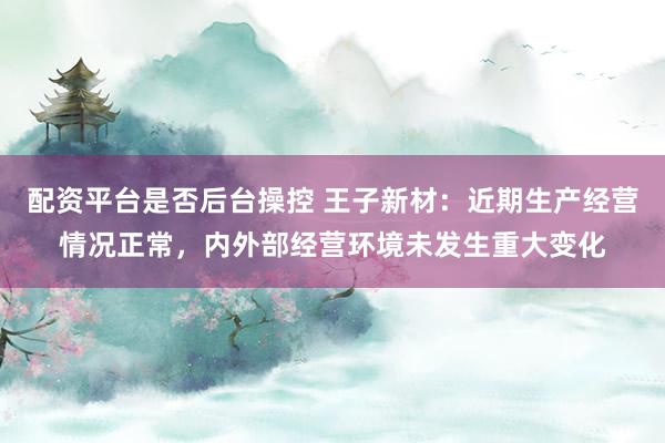 配资平台是否后台操控 王子新材：近期生产经营情况正常，内外部经营环境未发生重大变化