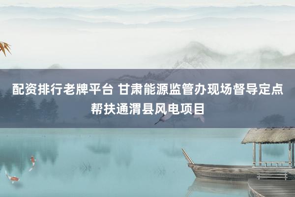 配资排行老牌平台 甘肃能源监管办现场督导定点帮扶通渭县风电项目