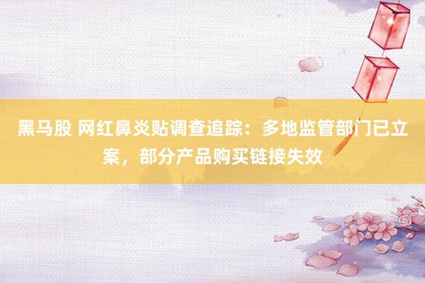 黑马股 网红鼻炎贴调查追踪：多地监管部门已立案，部分产品购买链接失效