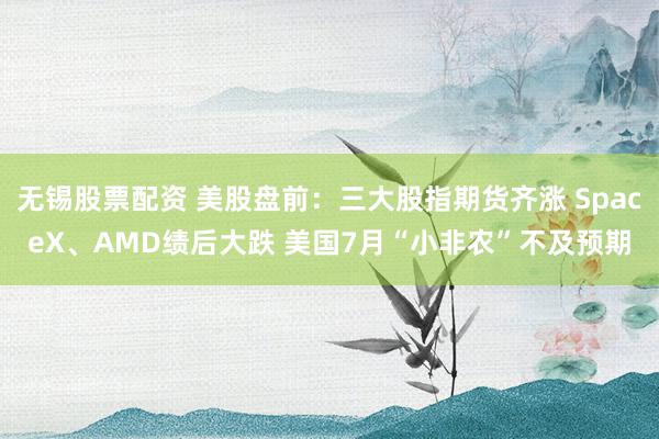 无锡股票配资 美股盘前：三大股指期货齐涨 SpaceX、AMD绩后大跌 美国7月“小非农”不及预期