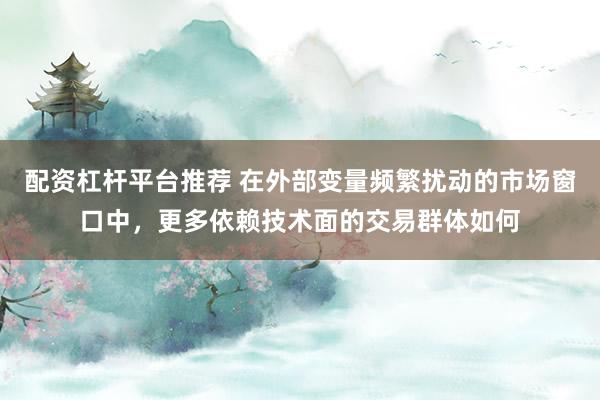 配资杠杆平台推荐 在外部变量频繁扰动的市场窗口中，更多依赖技术面的交易群体如何