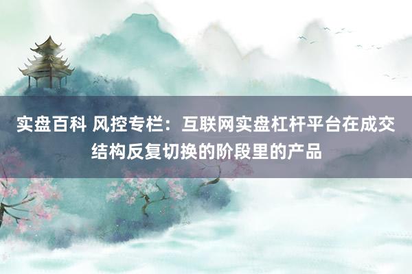 实盘百科 风控专栏：互联网实盘杠杆平台在成交结构反复切换的阶段里的产品