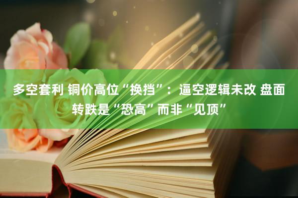 多空套利 铜价高位“换挡”：逼空逻辑未改 盘面转跌是“恐高”而非“见顶”