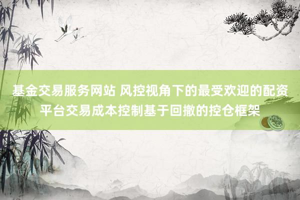 基金交易服务网站 风控视角下的最受欢迎的配资平台交易成本控制基于回撤的控仓框架