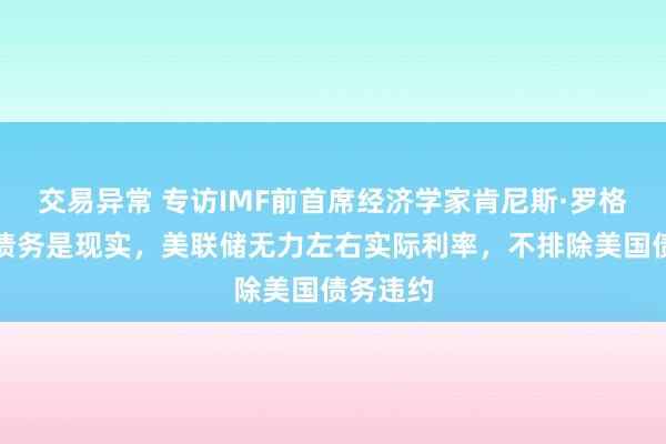 交易异常 专访IMF前首席经济学家肯尼斯·罗格夫：高债务是现实，美联储无力左右实际利率，不排除美国债务违约