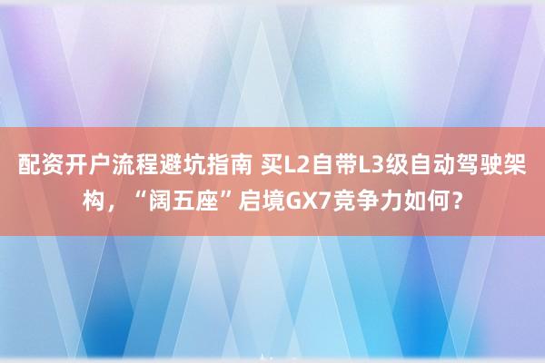 配资开户流程避坑指南 买L2自带L3级自动驾驶架构，“阔五座”启境GX7竞争力如何？