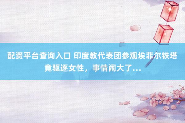 配资平台查询入口 印度教代表团参观埃菲尔铁塔竟驱逐女性，事情闹大了…