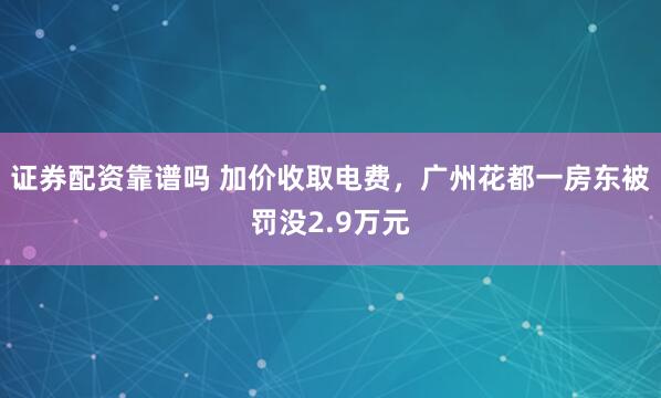 证券配资靠谱吗 加价收取电费，广州花都一房东被罚没2.9万元