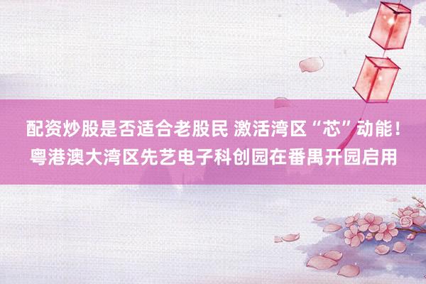 配资炒股是否适合老股民 激活湾区“芯”动能！粤港澳大湾区先艺电子科创园在番禺开园启用