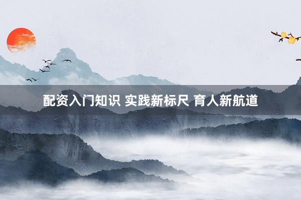 配资入门知识 实践新标尺 育人新航道