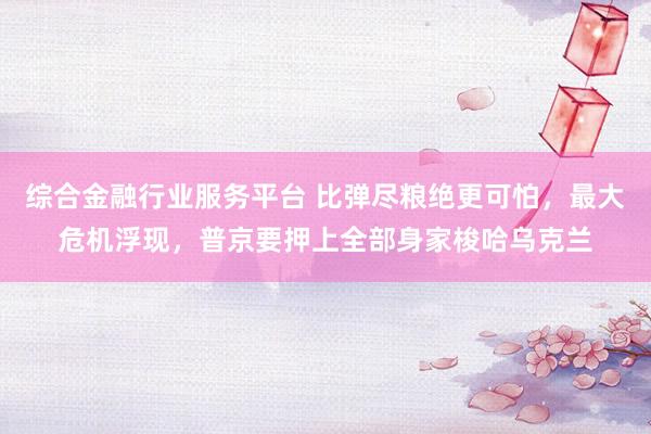 综合金融行业服务平台 比弹尽粮绝更可怕，最大危机浮现，普京要押上全部身家梭哈乌克兰