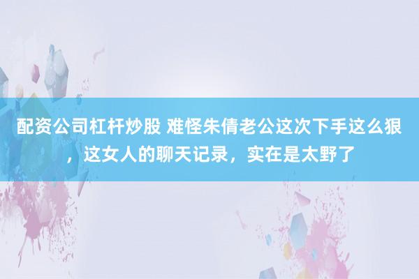 配资公司杠杆炒股 难怪朱倩老公这次下手这么狠，这女人的聊天记录，实在是太野了