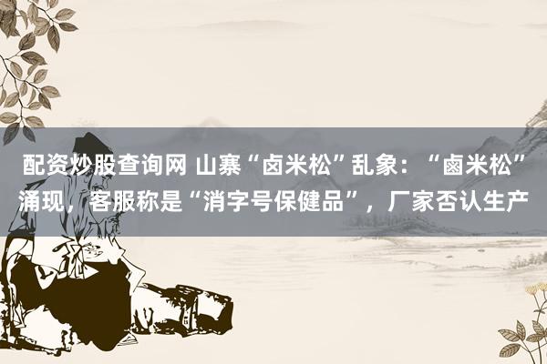 配资炒股查询网 山寨“卤米松”乱象：“鹵米松”涌现，客服称是“消字号保健品”，厂家否认生产