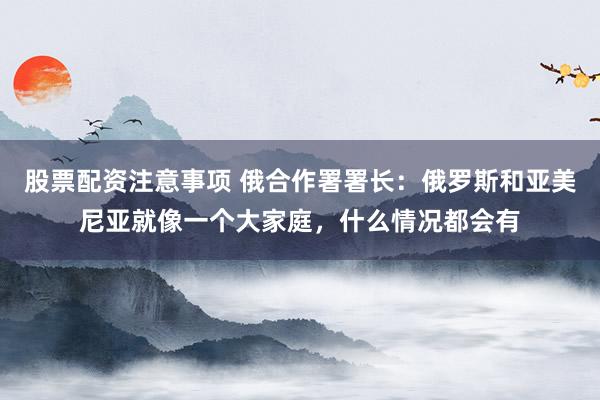 股票配资注意事项 俄合作署署长：俄罗斯和亚美尼亚就像一个大家庭，什么情况都会有