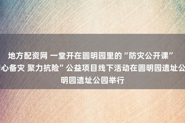 地方配资网 一堂开在圆明园里的“防灾公开课” ——“同心备灾 聚力抗险”公益项目线下活动在圆明园遗址公园举行