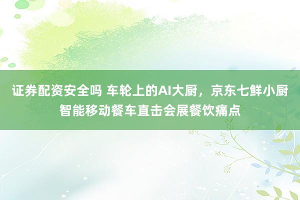 证券配资安全吗 车轮上的AI大厨，京东七鲜小厨智能移动餐车直击会展餐饮痛点