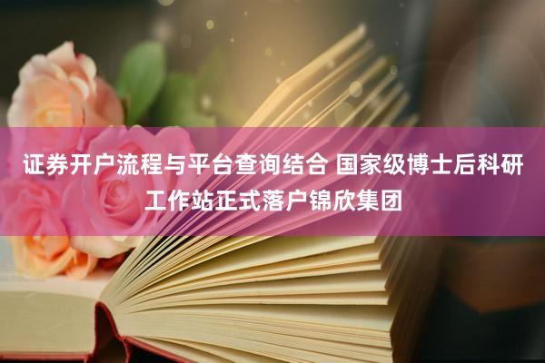 证券开户流程与平台查询结合 国家级博士后科研工作站正式落户锦欣集团