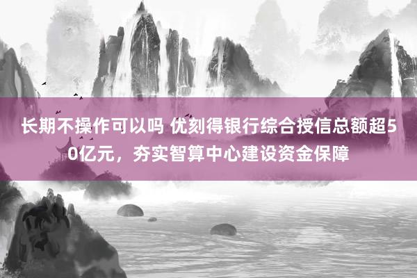 长期不操作可以吗 优刻得银行综合授信总额超50亿元，夯实智算中心建设资金保障