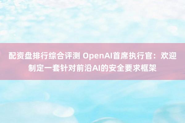 配资盘排行综合评测 OpenAI首席执行官：欢迎制定一套针对前沿AI的安全要求框架