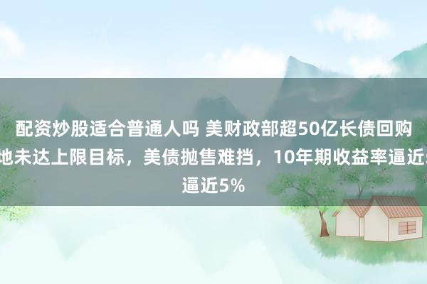 配资炒股适合普通人吗 美财政部超50亿长债回购落地未达上限目标，美债抛售难挡，10年期收益率逼近5%