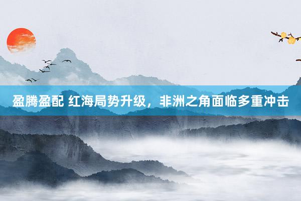 盈腾盈配 红海局势升级，非洲之角面临多重冲击