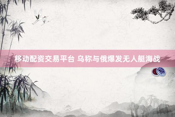 移动配资交易平台 乌称与俄爆发无人艇海战
