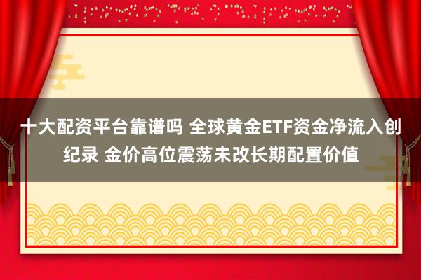 十大配资平台靠谱吗 全球黄金ETF资金净流入创纪录 金价高位震荡未改长期配置价值