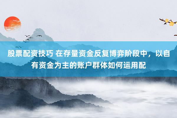 股票配资技巧 在存量资金反复博弈阶段中，以自有资金为主的账户群体如何运用配