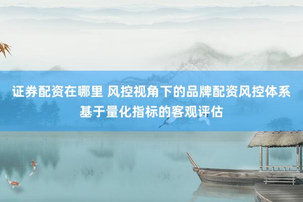 证券配资在哪里 风控视角下的品牌配资风控体系基于量化指标的客观评估