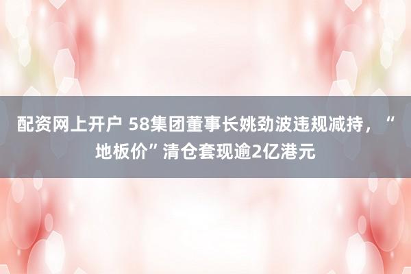 配资网上开户 58集团董事长姚劲波违规减持，“地板价”清仓套现逾2亿港元
