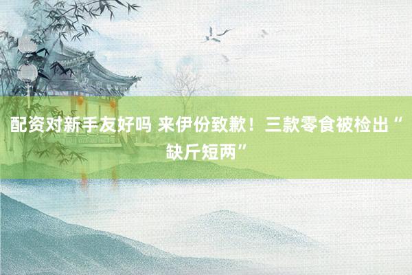 配资对新手友好吗 来伊份致歉！三款零食被检出“缺斤短两”