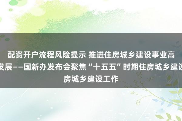 配资开户流程风险提示 推进住房城乡建设事业高质量发展——国新办发布会聚焦“十五五”时期住房城乡建设工作