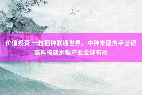 价值投资 一粒稻种联通世界，中种集团携手荃银高科构建水稻产业全球布局