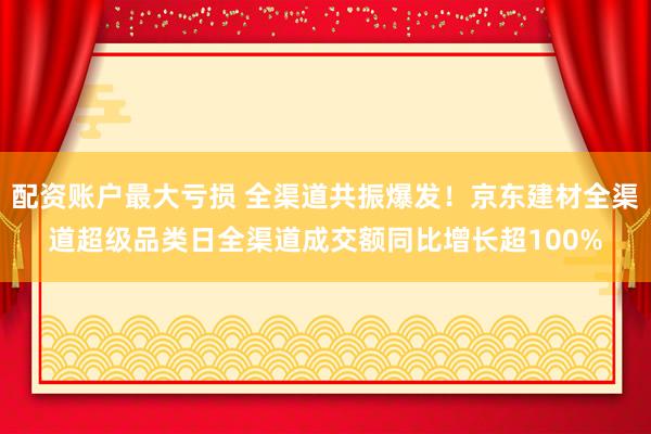 配资账户最大亏损 全渠道共振爆发！京东建材全渠道超级品类日全渠道成交额同比增长超100%