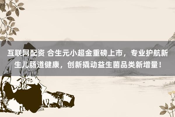 互联网配资 合生元小超金重磅上市，专业护航新生儿肠道健康，创新撬动益生菌品类新增量！