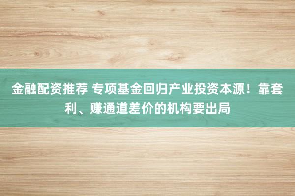 金融配资推荐 专项基金回归产业投资本源！靠套利、赚通道差价的机构要出局