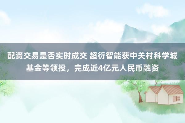 配资交易是否实时成交 超衍智能获中关村科学城基金等领投，完成近4亿元人民币融资
