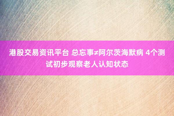港股交易资讯平台 总忘事≠阿尔茨海默病 4个测试初步观察老人认知状态