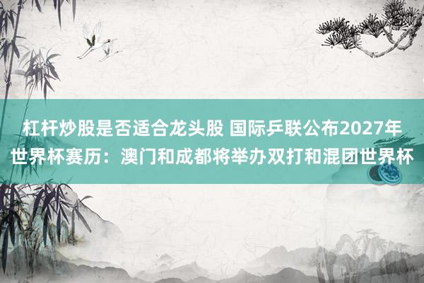 杠杆炒股是否适合龙头股 国际乒联公布2027年世界杯赛历：澳门和成都将举办双打和混团世界杯