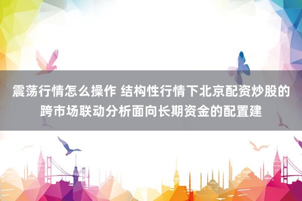 震荡行情怎么操作 结构性行情下北京配资炒股的跨市场联动分析面向长期资金的配置建