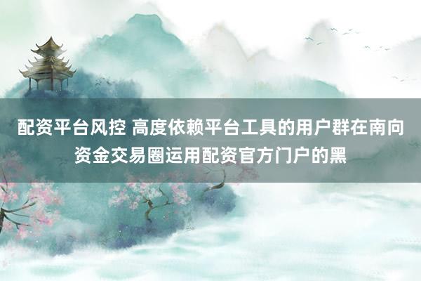 配资平台风控 高度依赖平台工具的用户群在南向资金交易圈运用配资官方门户的黑