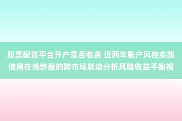 股票配资平台开户是否收费 近两年账户风控实践使用在线炒股的跨市场联动分析风险收益平衡视