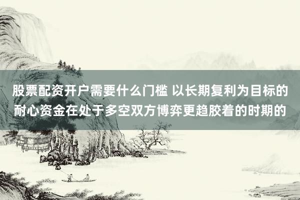 股票配资开户需要什么门槛 以长期复利为目标的耐心资金在处于多空双方博弈更趋胶着的时期的