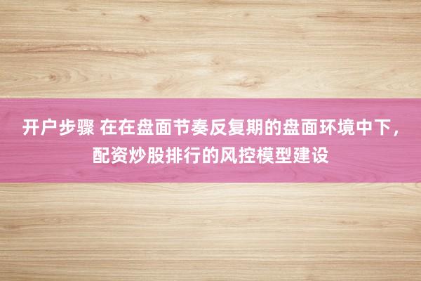 开户步骤 在在盘面节奏反复期的盘面环境中下，配资炒股排行的风控模型建设