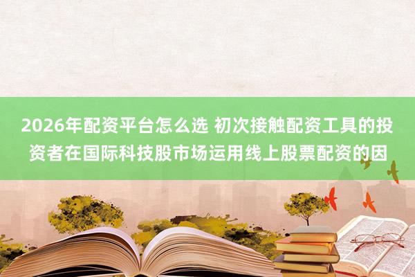 2026年配资平台怎么选 初次接触配资工具的投资者在国际科技股市场运用线上股票配资的因